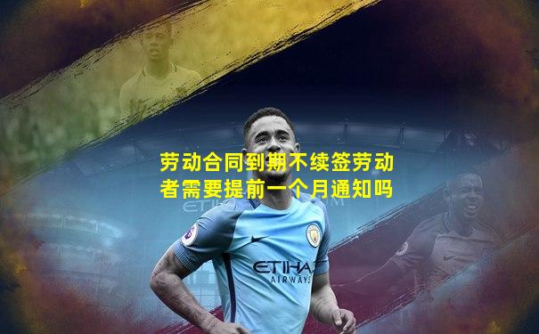 劳动合同到期不续签劳动者需要提前一个月通知吗