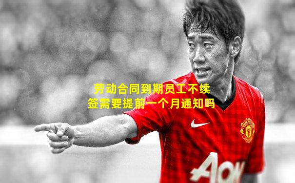 劳动合同到期员工不续签需要提前一个月通知吗