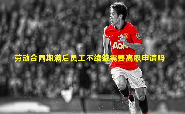 劳动合同期满后员工不续签需要离职申请吗