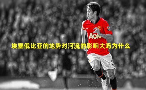 埃塞俄比亚的地势对河流的影响大吗为什么