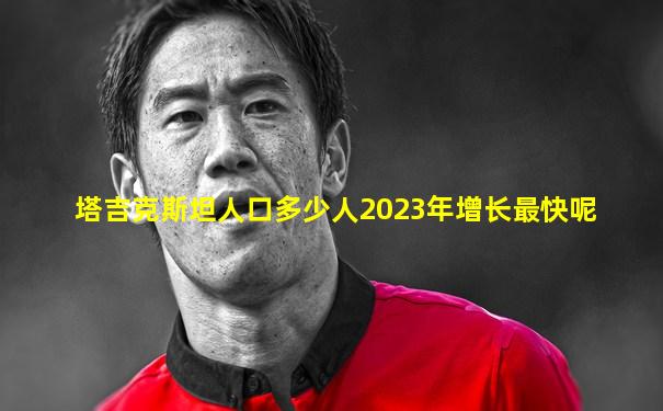 塔吉克斯坦人口多少人2023年增长最快呢