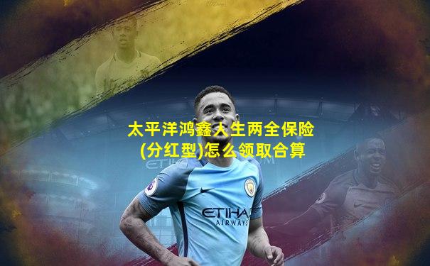 太平洋鸿鑫人生两全保险(分红型)怎么领取合算