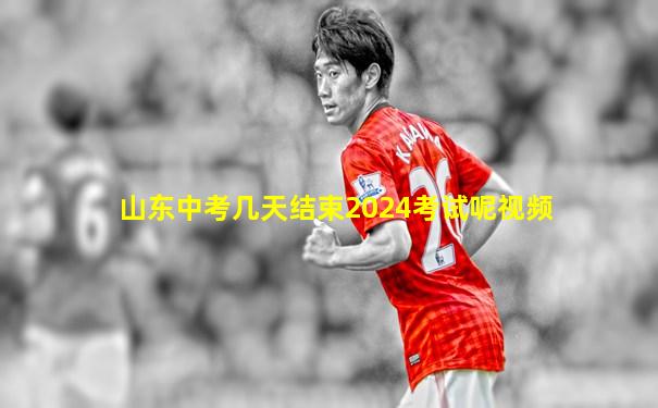 山东中考几天结束2024考试呢视频