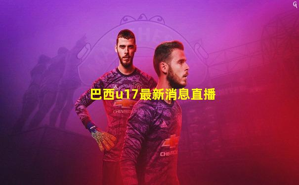 巴西u17最新消息直播