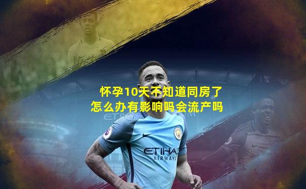 怀孕10天不知道同房了怎么办有影响吗会流产吗