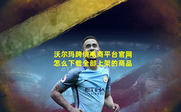 沃尔玛跨境电商平台官网怎么下载全部上架的商品