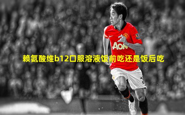赖氨酸维b12口服溶液饭前吃还是饭后吃