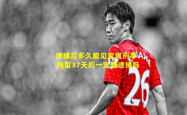 逮捕后多久能见家属刑事拘留37天后一定要逮捕吗