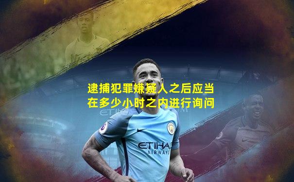 逮捕犯罪嫌疑人之后应当在多少小时之内进行询问