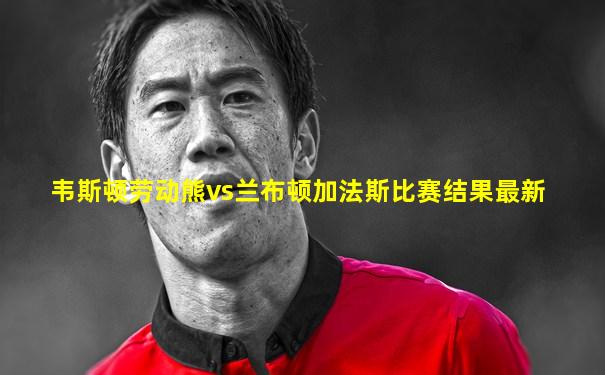 韦斯顿劳动熊vs兰布顿加法斯比赛结果最新
