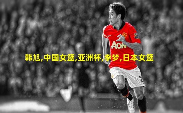 韩旭,中国女篮,亚洲杯,李梦,日本女篮