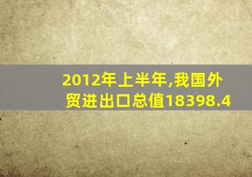2012年上半年,我国外贸进出口总值18398.4
