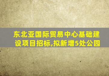 东北亚国际贸易中心基础建设项目招标,拟新增5处公园