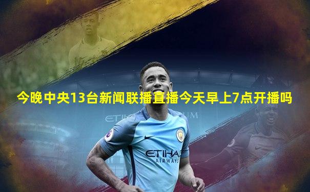 今晚中央13台新闻联播直播今天早上7点开播吗