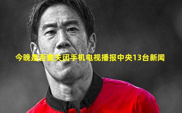 今晚是否要关闭手机电视播报中央13台新闻