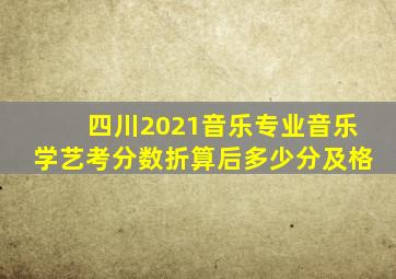 四川2021音乐专业音乐学艺考分数折算后多少分及格