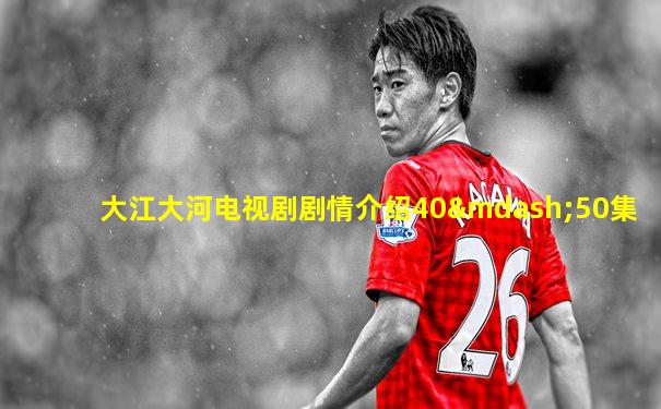 大江大河电视剧剧情介绍40—50集