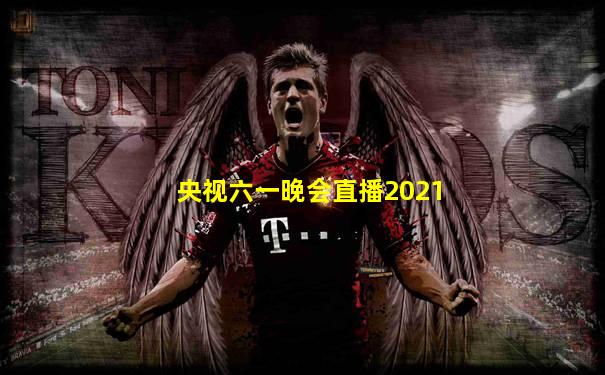 央视六一晚会直播2021