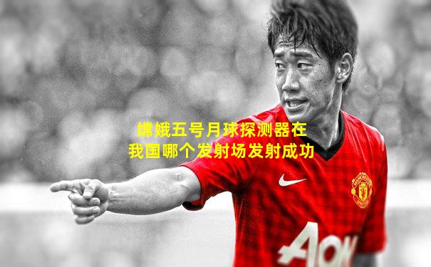 嫦娥五号月球探测器在我国哪个发射场发射成功