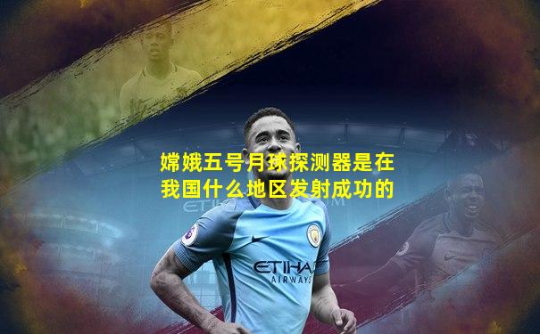 嫦娥五号月球探测器是在我国什么地区发射成功的