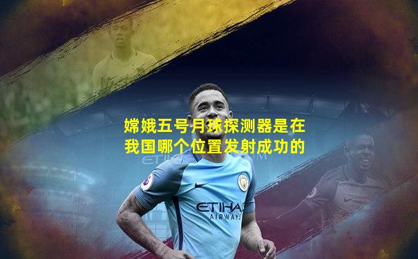 嫦娥五号月球探测器是在我国哪个位置发射成功的