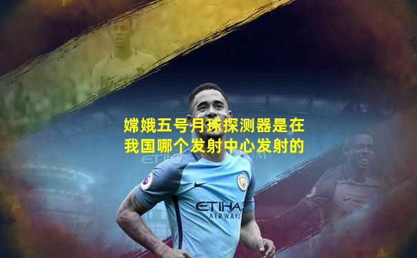 嫦娥五号月球探测器是在我国哪个发射中心发射的