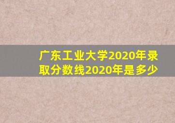 广东工业大学2020年录取分数线2020年是多少