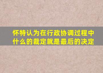 怀特认为在行政协调过程中什么的裁定就是最后的决定