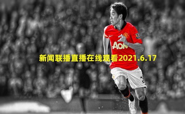 新闻联播直播在线观看2021.6.17
