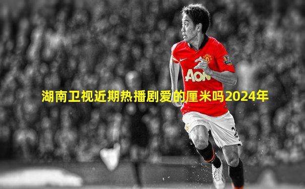 湖南卫视近期热播剧爱的厘米吗2024年