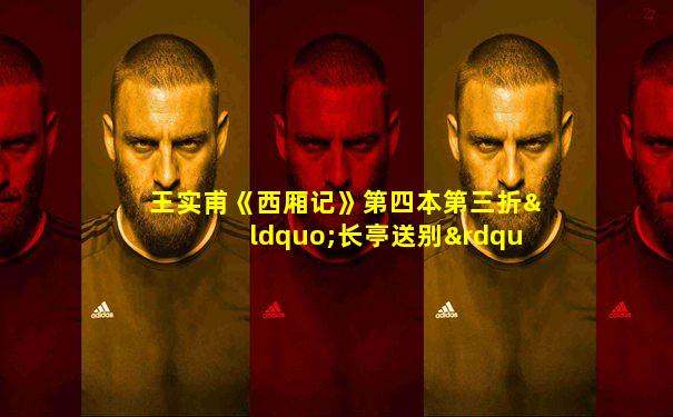王实甫《西厢记》第四本第三折“长亭送别”