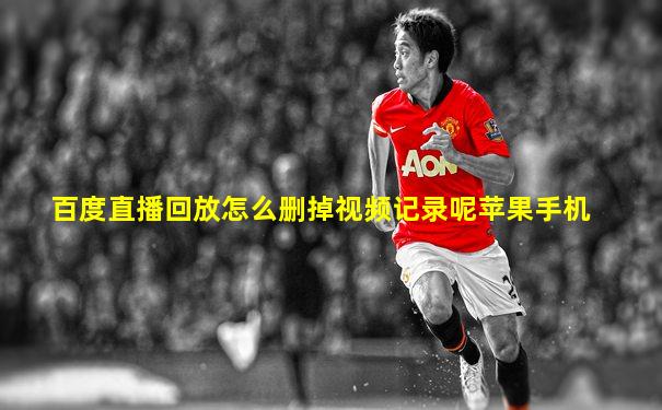百度直播回放怎么删掉视频记录呢苹果手机