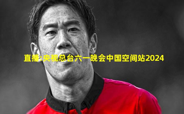 直播:央视总台六一晚会中国空间站2024